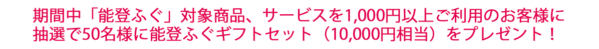 期間中「能登ふぐ」対象商品、サービスを1,000円以上ご利用のお客様に 抽選で50名様に能登ふぐギフトセット（10,000円相当）をプレゼント！